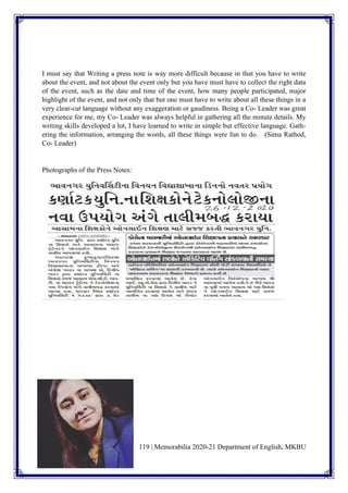 119 | Memorabilia 2020-21 Department of English, MKBU
I must say that Writing a press note is way more difficult because in that you have to write
about the event, and not about the event only but you have must have to collect the right data
of the event, such as the date and time of the event, how many people participated, major
highlight of the event, and not only that but one must have to write about all these things in a
very clear-cut language without any exaggeration or gaudiness. Being a Co- Leader was great
experience for me, my Co- Leader was always helpful in gathering all the minute details. My
writing skills developed a lot, I have learned to write in simple but effective language. Gath-
ering the information, arranging the words, all these things were fun to do. (Sima Rathod,
Co- Leader)
Photographs of the Press Notes:
 