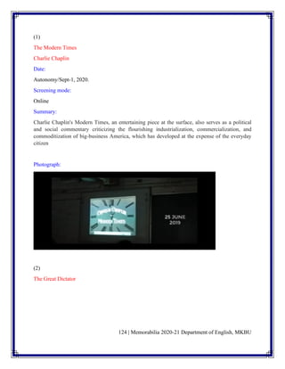 124 | Memorabilia 2020-21 Department of English, MKBU
(1)
The Modern Times
Charlie Chaplin
Date:
Autonomy/Sept-1, 2020.
Screening mode:
Online
Summary:
Charlie Chaplin's Modern Times, an entertaining piece at the surface, also serves as a political
and social commentary criticizing the flourishing industrialization, commercialization, and
commoditization of big-business America, which has developed at the expense of the everyday
citizen
Photograph:
(2)
The Great Dictator
 