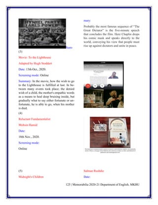 125 | Memorabilia 2020-21 Department of English, MKBU
Sum-
mary:
Probably the most famous sequence of “The
Great Dictator” is the five-minute speech
that concludes the film. Here Chaplin drops
his comic mask and speaks directly to the
world, conveying his view that people must
rise up against dictators and unite in peace.
(3)
Movie: To the Lighthouse
Adapted by Hugh Stoddart
Date: 13th Oct., 2020.
Screening mode: Online
Summary: In the movie, how the wish to go
to the Lighthouse is fulfilled at last. In be-
tween many events took place; the denied
wish of a child, the mother's empathic words
as a means to heal deep bruising inside, but
gradually what to say either fortunate or un-
fortunate, he is able to go, when his mother
is died.
(4)
Reluctant Fundamentalist
Mohsin Hamid
Date:
18th Nov., 2020.
Screening mode:
Online
(5)
Midnight's Children
Salman Rushdie
Date:
 