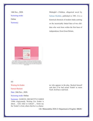 126 | Memorabilia 2020-21 Department of English, MKBU
14th Nov., 2020.
Screening mode:
Online
Summary:
Midnight’s Children, allegorical novel by
Salman Rushdie, published in 1981. It is a
historical chronicle of modern India centring
on the inextricably linked fates of two chil-
dren who were born within the first hour of
independence from Great Britain.
(6)
Waiting for Godot
Samuel Beckett
Date: 26th Nov., 2020.
Screening mode: Online
Summary: SAMUEL BECKETT'S FAMED
1940s tragicomedy Waiting For Godot is
about… well, what is it about? ... Some say
the 'Godot' is God, others that he is a charac-
ter who appears in the play. Beckett himself
said that if he had meant 'Godot' to mean
'God', he'd have said God.
 