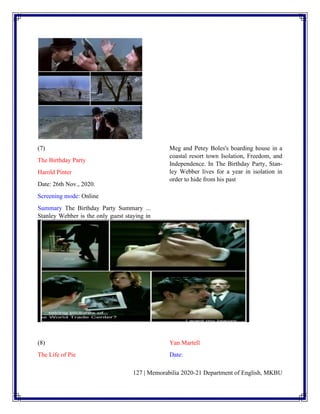 127 | Memorabilia 2020-21 Department of English, MKBU
(7)
The Birthday Party
Harold Pinter
Date: 26th Nov., 2020.
Screening mode: Online
Summary The Birthday Party Summary ...
Stanley Webber is the only guest staying in
Meg and Petey Boles's boarding house in a
coastal resort town Isolation, Freedom, and
Independence. In The Birthday Party, Stan-
ley Webber lives for a year in isolation in
order to hide from his past
(8)
The Life of Pie
Yan Martell
Date:
 