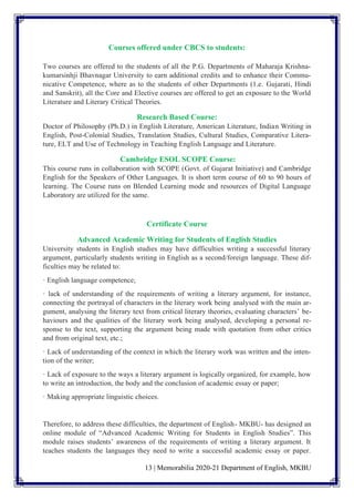 13 | Memorabilia 2020-21 Department of English, MKBU
Courses offered under CBCS to students:
Two courses are offered to the students of all the P.G. Departments of Maharaja Krishna-
kumarsinhji Bhavnagar University to earn additional credits and to enhance their Commu-
nicative Competence, where as to the students of other Departments (1.e. Gujarati, Hindi
and Sanskrit), all the Core and Elective courses are offered to get an exposure to the World
Literature and Literary Critical Theories.
Research Based Course:
Doctor of Philosophy (Ph.D.) in English Literature, American Literature, Indian Writing in
English, Post-Colonial Studies, Translation Studies, Cultural Studies, Comparative Litera-
ture, ELT and Use of Technology in Teaching English Language and Literature.
Cambridge ESOL SCOPE Course:
This course runs in collaboration with SCOPE (Govt. of Gujarat Initiative) and Cambridge
English for the Speakers of Other Languages. It is short term course of 60 to 90 hours of
learning. The Course runs on Blended Learning mode and resources of Digital Language
Laboratory are utilized for the same.
Certificate Course
Advanced Academic Writing for Students of English Studies
University students in English studies may have difficulties writing a successful literary
argument, particularly students writing in English as a second/foreign language. These dif-
ficulties may be related to:
· English language competence;
· lack of understanding of the requirements of writing a literary argument, for instance,
connecting the portrayal of characters in the literary work being analysed with the main ar-
gument, analysing the literary text from critical literary theories, evaluating characters’ be-
haviours and the qualities of the literary work being analysed, developing a personal re-
sponse to the text, supporting the argument being made with quotation from other critics
and from original text, etc.;
· Lack of understanding of the context in which the literary work was written and the inten-
tion of the writer;
· Lack of exposure to the ways a literary argument is logically organized, for example, how
to write an introduction, the body and the conclusion of academic essay or paper;
· Making appropriate linguistic choices.
Therefore, to address these difficulties, the department of English- MKBU- has designed an
online module of “Advanced Academic Writing for Students in English Studies”. This
module raises students’ awareness of the requirements of writing a literary argument. It
teaches students the languages they need to write a successful academic essay or paper.
 