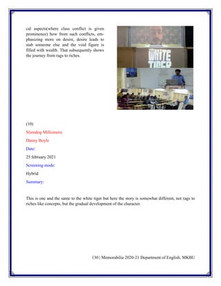 130 | Memorabilia 2020-21 Department of English, MKBU
cal aspects(where class conflict is given
prominence) how from such conflicts, em-
phasizing more on desire, desire leads to
stab someone else and the void figure is
filled with wealth. That subsequently shows
the journey from rags to riches.
(10)
Slumdog Millionaire
Danny Boyle
Date:
25 february 2021
Screening mode:
Hybrid
Summary:
This is one and the same to the white tiger but here the story is somewhat different, not rags to
riches like concepts, but the gradual development of the character.
 