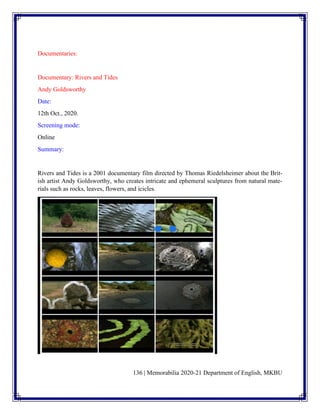 136 | Memorabilia 2020-21 Department of English, MKBU
Documentaries:
Documentary: Rivers and Tides
Andy Goldsworthy
Date:
12th Oct., 2020.
Screening mode:
Online
Summary:
Rivers and Tides is a 2001 documentary film directed by Thomas Riedelsheimer about the Brit-
ish artist Andy Goldsworthy, who creates intricate and ephemeral sculptures from natural mate-
rials such as rocks, leaves, flowers, and icicles.
 