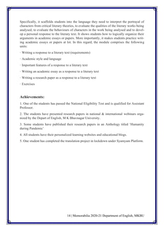 14 | Memorabilia 2020-21 Department of English, MKBU
Specifically, it scaffolds students into the language they need to interpret the portrayal of
characters from critical literary theories, to evaluate the qualities of the literary works being
analysed, to evaluate the behaviours of characters in the work being analysed and to devel-
op a personal response to the literary text. It shows students how to logically organize their
arguments in academic essays or papers. More importantly, it makes students practice writ-
ing academic essays or papers at lot. In this regard, the module comprises the following
units:
· Writing a response to a literary text (requirements)
· Academic style and language
· Important features of a response to a literary text
· Writing an academic essay as a response to a literary text
· Writing a research paper as a response to a literary text
· Exercises
Achievements:
1. One of the students has passed the National Eligibility Test and is qualified for Assistant
Professor.
2. The students have presented research papers in national & international webinars orga-
nized by the Depart of English, M K Bhavnagar University.
3. Some students have published their research papers in an Anthology titled ‘Humanity
during Pandemic’
4. All students have their personalized learning websites and educational blogs.
5. One student has completed the translation project in lockdown under Syamyam Platform.
 