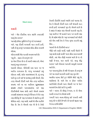 144 | Memorabilia 2020-21 Department of English, MKBU
Short story
સન્નાટો
'અરે ! એક દીકરીના બાપ થઈને િમારાથી
આવુાં કેમ કરાય?'
'આપણે હાંમેર્ા ઝુકીને જ રે'વુાંપડે ધરમભાઇ'
'અરે, પણ દીકરી મરિાની િાિ કરિી હિી,
પછી િો શુાં કરવુાં? ધરમભાઇ થોડા ઢીલા અિાજે
બોલ્યા.
ઓરડામાાંથી એક પાિળો અિાજ આિે છે.
'િહુ છે… સહન િો કરવુાંજ પડે'
'હા બેન! કદયર છે ઇ િો મપિી મજાક કરે, એમાાં
આટલુાં માઠુ લગાિાય?
આટલો ઘોંઘાટ, ચોમેરથી બસ ધારા પર જ
આરોપ લગાિાય છે, પરાંતુ ધરમભાઈ કશુાં
બોલિા નથી, કાંઈક અસમાંજસમાાં છે...શુાં કરવુાં
અને શુાં ન કરે કઈ જ સમજાતુાં નથી એમને. એક
િરફ એમની દીકરી અને એક િરફ અડીખમ
સમાજ, અરે ના ના! અડીખમ પુરુષપ્રધાન
સમાજ (જ્યારે ધરામભાઈના ઘરે ત્રણ
દીકરીઓનો જન્મ થયો ત્યારે એમને સમાજ
િરફથી સાાંભળિા મળતુાંકે 'બબચારા ને ઘેર િણ
િણ છોડીયુાં સે' પણ ધરમભાઇ ને ક્યારેય દુુઃખી
જોયેલા નઈ). પણ આજે, આજે એ મૌન ધારીને
બેઠા છે. કેમ કે એમનો િાાંક એ છે કે િેઓ
િેમની દીકરીને સાસરે જઈને લઈ આવ્યા છે,
કેમ કે એમની દીકરી ધારા મરી જિાની િાિ
કરિી હિી. ધરમભાઈ ચૂપ છે, એમને લાગે છે
કે ક્યાાંક ને ક્યાાંક િાાંક એમની ધારાનો પણ છે,
પણ આરોપ!! જે અત્યારે ધારા પર લાગી રહ્યા
છે, એ સહેજ ખોટાાં છે. પણ ધરમભાઈ કઈ બોલી
ર્કે એમ નથી કેમ કે પે'લા વૃધ્ધ દાદાએ કહ્ુાં
એમ….
'આખરે છે િો દીકરીનો બાપ!'
'એણે મને લાફો માયો, ધક્કો માયો એટલે મેં
પણ સામો લાફો માયો!' ધારા થોડા કડક અિાજે
બોલી.. ત્યાાં એક િીણો અિાજ આિે છે 'ઇ િો
ધણી કેʼિાય, માર ખાિો પડે; સામુ થોડુાં
મરાય!' અને એિામાાં ધારાની સાસુનો અિાજ
આિે છે...
'ઘર ચલાિવુાં હોય િો 'સ્ત્રી' એ સહન િો કરવુાં જ
પડે' આ િખિે ધારાની મમ્મી પણ ચુપ છે!!
આખીય ઘટના કોઈ દુર બેઠીને જોઈ રહ્ુાં છે,
આક્રોર્માાં છે. અને કેમ ન હોય? બધોય
આરોપોનો ટોપલો ધારા એકલી પર જ કેમ?
મલયને કેમ કોઈ કઈ કેʼતુાંનથી?
'અરે ! મલય િો છોકરુાં કેʼિાય, ઇ િો એના
મમ્મી-પપ્પા કેʼય એમજ કરર્ે'
'િમારી ધારા નાના-મોટાાંનુ કઈ રાખિી નથી
સામુાં બોʼિ બોલે છે''અમે િો ધારાને જીન્સ પણ
પે'રિા દઈએ છીએ'
 