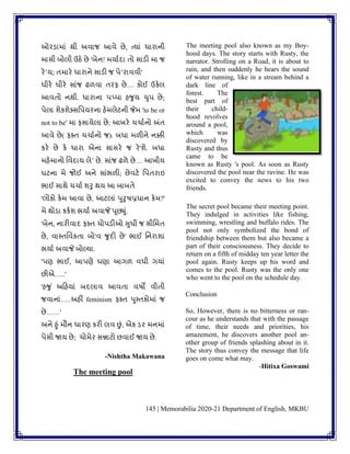 145 | Memorabilia 2020-21 Department of English, MKBU
ઓરડામાાં થી અિાજ આિે છે, ત્યાાં ધારાની
માસી બોલી ઉઠે છે 'બેન! મયાુદા િો સાડી મા જ
રેʼય; િમારે ધારાને સાડી જ પેʼરાિિી'
ધીરે ધીરે સાાંજ ઢળિા િરફ છે… કોઈ ઉકેલ
આિિો નથી. ધારાના પપ્પા હર્ુય ચુપ છે;
પેલા ર્ેકર્ેક્સવપયરના હેમલેટની જેમ 'to be or
not to be' મા ફસાયેલા છે; આખરે ચચાુનો અંિ
આિે છે( ફક્િ ચચાુનો જ). બધા મળીને નક્કી
કરે છે કે ધારા એના સાસરે જ રે'ર્ે. બધા
મહેમાનો વિદાય લેʼ છે. સાાંજ ઢળે છે… આખીય
ઘટના મે જોઈ અને સાાંભળી; છેિટે વપિરાઇ
ભાઈ સાથે ચચાુ ર્રુ થય આ બાબિે
'લોકો કેમ આિા છે, આટલાાં પુરુષપ્રધાન કેમ?'
મે થોડા કકુર્ ભયાુ અિાજે પૂછ્ુાં.
'બેન, નારીિાદ ફક્િ ચોપડીઓ સુધી જ સીવમિ
છે, િાપિવિકિા બો'િ ર્ુદી છે' ભાઈ વનરાર્ા
ભયાુ અિાજે બોલ્યા.
'પણ ભાઈ, આપણે ઘણા આગળ િધી ગયાાં
છીએ…..'
'હર્ુ ાં અકહયાાં બદલાિ આિિા િષો િીિી
જિાનાાં…..અહીં feminism ફક્િ પુપિકોમાાં જ
છે……'
અને હુાં મૌન ધારણ કરી લિ છાં, એક ડર મનમાાં
પેસી જાય છે; ચોમેર સન્નાટો છિાઈ જાય છે.
-Nishtha Makawana
The meeting pool
The meeting pool also known as my Boy-
hood days. The story starts with Rusty, the
narrator. Strolling on a Road, it is about to
rain, and then suddenly he hears the sound
of water running, like in a stream behind a
dark line of
forest. The
best part of
their child-
hood revolves
around a pool,
which was
discovered by
Rusty and thus
came to be
known as Rusty 's pool. As soon as Rusty
discovered the pool near the ravine. He was
excited to convey the news to his two
friends.
The secret pool became their meeting point.
They indulged in activities like fishing,
swimming, wrestling and buffalo rides. The
pool not only symbolized the bond of
friendship between them but also became a
part of their consciousness. They decide to
return on a fifth of midday ten year letter the
pool again. Rusty keeps up his word and
comes to the pool. Rusty was the only one
who went to the pool on the schedule day.
Conclusion
So, However, there is no bitterness or ran-
cour as he understands that with the passage
of time, their needs and priorities, his
amazement, he discovers another pool an-
other group of friends splashing about in it.
The story thus convey the message that life
goes on come what may.
-Hitixa Goswami
 