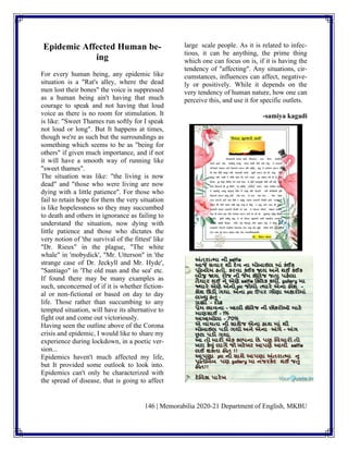 146 | Memorabilia 2020-21 Department of English, MKBU
Epidemic Affected Human be-
ing
For every human being, any epidemic like
situation is a "Rat's alley, where the dead
men lost their bones" the voice is suppressed
as a human being ain't having that much
courage to speak and not having that loud
voice as there is no room for stimulation. It
is like: "Sweet Thames run softly for I speak
not loud or long". But It happens at times,
though we're as such but the surroundings as
something which seems to be as "being for
others" if given much importance, and if not
it will have a smooth way of running like
"sweet thames".
The situation was like: "the living is now
dead" and "those who were living are now
dying with a little patience". For those who
fail to retain hope for them the very situation
is like hopelessness so they may succumbed
to death and others in ignorance as failing to
understand the situation, now dying with
little patience and those who dictates the
very notion of 'the survival of the fittest' like
"Dr. Rieux" in the plague, "The white
whale" in 'mobydick', "Mr. Utterson" in 'the
strange case of Dr. Jeckyll and Mr. Hyde',
"Santiago" in 'The old man and the sea' etc.
If found there may be many examples as
such, unconcerned of if it is whether fiction-
al or non-fictional or based on day to day
life. Those rather than succumbing to any
tempted situation, will have its alternative to
fight out and come out victoriously.
Having seen the outline above of the Corona
crisis and epidemic, I would like to share my
experience during lockdown, in a poetic ver-
sion...
Epidemics haven't much affected my life,
but It provided some outlook to look into.
Epidemics can't only be characterized with
the spread of disease, that is going to affect
large scale people. As it is related to infec-
tious, it can be anything, the prime thing
which one can focus on is, if it is having the
tendency of "affecting". Any situations, cir-
cumstances, influences can affect, negative-
ly or positively. While it depends on the
very tendency of human nature, how one can
perceive this, and use it for specific outlets.
-samiya kagadi
 