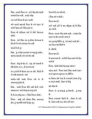 147 | Memorabilia 2020-21 Department of English, MKBU
વવદ્યા , નાસ્તો તૈયાર કર , મારે મોડુું થઈ ગયુું છે
સમજતી કેમ નથી....સવારે પોણા
નવ વાગે વવનય એ સાદ પાડ્યો...
અરે નાસ્તો ક્યારનો તૈયાર છે તમે બહાર તો
આવો પેહલા હવે..વવદ્યા હાથ માું
વવનય ની ઘડડ્યાળ લઈ ને એને પેહરવતા
બોલી ..
વવનય : અરે વવદ્યા..આ તુું હુંમેશા એડ્વાન્સ જ
હોય છે તો મને ટાઇમસર કેમ નથી
જગાડ્ી દેતી તુું?
વવદ્યા : હુું દરરોજ ટાઇમસર જ આવુું છું સાહેબ ,
ક્યારેય સાુંભળી તમે મને એમ ક્યો
?
વવનય : એવુું છે એમ ને....પણ તને સાુંભળી ને
ઉઠી જઈશ તરત...તો આ ઉતાવળ
માું તુું કરાવે છે એટલા લાડ્ ના મળે...એટલે એ
તો નથી સાુંભળતો...અને
આમેય..પછી આખો ડદવસ તને જ તો
સાુંભળવાનુું હોય છે...
વવદ્યા : આખો ડદવસ જોડ્ે નથી હોતી તમને
સુંભળાવવા. અને એટલુું જ કડ્વુું લાગે
છે તો નય બોલુું બસ ? ( વવદ્યા ડરસતા બોલી )
વવનય : જાણે તારે બોલ્યા વવના ચાલવાનુું
હોય..હુું પણ જોઉં આજે કેટલુુંક ચૂપ
રેહવાઈ છે તારા થી હવે...
( વવદ્યા કઈ ન બોલી )
વવનય જાય છે...
અને પાછો ફરી ને જય શ્રીકૃષ્ણ કહે છે..વવદ્યા
ચૂપ રહે છે...
વવનય ( મનમાું મીઠા હાસ્ય સાથે ) : હમણાું દોઢ
કલાક માું ફોન આવશે..જમ્યા કે
નય..શુું થયુું વમડટિંગ નુું.. ઘરે ક્યારે આવો છો !...
ચૂપ રેહતા ક્યાું વસખી જ
છે...જોઈએ
વવનય જાય છે..
બે કલાક થાય છે...પાડ્ોશી મેહતા ભાઈ નો ફોન
આવે છે
વવનય : બોલો બોલો મેહતાજી મજામાું?
મહેતા ભાઈ : વવનય ભાઈ..વવદ્યા ભાભી બહાર
કપડ્ાું સૂકવવા સૂકવવા માું ઓચચિંતા
ના બેભાન થઈ ગયા છે..દવાખાને લાવ્યા છે હુું
ન તમારા ભાભી...ડ્ોક્ટર એ કીધુું
હાટટ એટેક છે...
વવનય : હે !! હુું આવુું છું...હુું પોહચ્યો......હુું આવુું
છું...
વવનય દવાખાને પોહચે છે......ડ્ોક્ટર ને મળે
છે...ડ્ોક્ટર સાથે વાત ચીત કરી અંદર
 