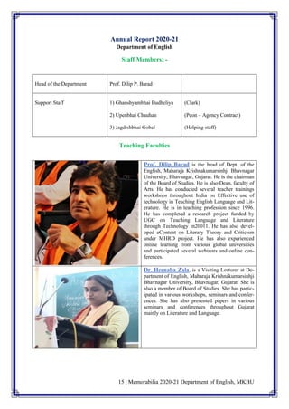 15 | Memorabilia 2020-21 Department of English, MKBU
Annual Report 2020-21
Department of English
Staff Members: -
Head of the Department Prof. Dilip P. Barad
Support Staff 1) Ghanshyambhai Budheliya
2) Upenbhai Chauhan
3) Jagdishbhai Gohel
(Clark)
(Peon – Agency Contract)
(Helping staff)
Teaching Faculties
Prof. Dilip Barad is the head of Dept. of the
English, Maharaja Krishnakumarsinhji Bhavnagar
University, Bhavnagar, Gujarat. He is the chairman
of the Board of Studies. He is also Dean, faculty of
Arts. He has conducted several teacher trainings
workshops throughout India on Effective use of
technology in Teaching English Language and Lit-
erature. He is in teaching profession since 1996.
He has completed a research project funded by
UGC on Teaching Language and Literature
through Technology in20011. He has also devel-
oped eContent on Literary Theory and Criticism
under MHRD project. He has also experienced
online learning from various global universities
and participated several webinars and online con-
ferences.
Dr. Heenaba Zala, is a Visiting Lecturer at De-
partment of English, Maharaja Krishnakumarsinhji
Bhavnagar University, Bhavnagar, Gujarat. She is
also a member of Board of Studies. She has partic-
ipated in various workshops, seminars and confer-
ences. She has also presented papers in various
seminars and conferences throughout Gujarat
mainly on Literature and Language.
 