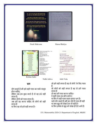 153 | Memorabilia 2020-21 Department of English, MKBU
Nirali Makvana Hansa Bhaliya
Kishan Jadav
Nidhi Jethva Aditi Vala
भ्रम
लोग कहते है की हमे सही गलत का फक
क मालूम
होिा चानहए,
लेनकि जि हम क
ु छ करते है तो वह हમેં सही
लगता है;
लेनकि लोगो को गलत लगता है।
अि हमें वह करिा चानहए जो लोगोिं को सही
लगता है
या नफर वह जो हमे सही लगता है?
जो हमे सही लगता है वह तो लोगोिं क
े नलए गलत
है
जो लोगोिं को सही लगता है वह तो हमें गलत
लगता है
तो क्या हमें गलत करिा चानहए?
ये सही गलत तय कौि करेगा?
या नफर ये सही गलत महज हमारा भ्रम है?
चलो लोग कहते है वही कर लेते है गलत ही सही
पर क्या खुद को धोखा देिा भी सही है?
या नफर हमेशा से खुद को धोखा ही देते आये है?
 
