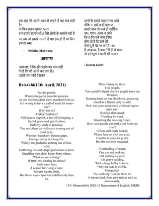 154 | Memorabilia 2020-21 Department of English, MKBU
क्या हम जो अपिे आप से कहते है वह सि सही
है?
या नफर महज हमारा भ्रम?
हम हमारे सामिे जो હૈ वैसे लोगोिं क
े सामिे िही है
पर हम जो हमारे सामिे है वह हम ही है या नफर
हमारा भ्रम?
- Nishtha Makwana
आकाश
आकाश, ये नक सी लडक
े का िाम िहीिं
ये तो नक सी अपिे का धाम है॥
उडते पतगिं को देखकर
मािोिं क
े हमारे पखिं उगल आये
लेनक ि, हमें कहााँ पता था
हमारे पास तो पखिं ही िहीिंहै॥
िभ, गगि, अिंिर ि जािे
नक त नक तिे िाम रवैया
लोग तो है नद वािे तेरे
जैसे तू है नि ष्ि कियै ाा॥
है आकाश, है क्या तेरी ही ये माया
जो हमें भूला दे धरती की छाया॥
- Komal Jadav
Baisakhi(13th April, 2021)
We the poeple;
Wanted to go for peaceful protests,
As our two baisakhis were snatched from us.
Is it wrong to have a call of want for some-
one?
Why this so?
Ability? Inability?
Able leaves imprint, a feel of belonging, a
feel of grace and gratification,
Inability leads to jealousy;
You see others as red lava is coming out of
your eyes,
Whether found any fissures/gaps,
Emerge out as belching fire,
Wildly but gradually coming out of Beo-
wulf,
Furthering its land, disproportionate in form,
Engulfing you, don't know from where..
What we were doing?
Weren't we waiting for ables!!
Such were they;
A reason for rising a hope,
Weren't we the ables,
But those were capacitated differently than
us,
Thus relying on them.
You people,
You couldn't digest that we people have our
Messiah,
Keeping hand on our shoulders, garnering
round as a friend, only to ask!
How was your experience of observing to-
day's sun!
If unlike than usual,
Treading forward,
Becoming the resisting voice.
How such people can make out from our
lives?
Gift us with such people;
Please lend us with our eyes,
It seems as eyes are given,
But the vision is opaqued.
If sprinkling of water,
One can rub and see,
But nothing as such,
It is grave solidity,
With a huge bulky volume,
Only the side is visible,
Unequated.
The visibility is in the form of;
A barren land, from upwards as well as
downwards,
 