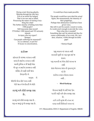 155 | Memorabilia 2020-21 Department of English, MKBU
Drying wind, blowing ghastly,
Meeting through the side face,
Felt as an initial fire bulged,
That is too raw and so lethal,
Possessing the nature of ruining every-
thing.See what!
The further anarchy of killing more than
1500 people!!
Still inaccurate data record!
379 killed, 1200 injured and 192 seriously
injured,
In injury also two types!!
Strange!
Can people sufferings be measured?!
It is so abstract, it can't be!
If incase in concretization,
It would have been made possible.
The people would have provided the actual
figure, the measurement, the intensity of
their grapplings,
Perhaps then abstraction would have been
given voice,
But still it can't be acutely voiced in words,
As words aren't enough to provide the voice,
Then what else is needed?
Something that can't be uttered and thus be-
comes a philosophy of an event, life, inci-
dent, situation, visible through invisible
gaps!
~Samiya Kagdi
સુંતોષ♥
કહેિાય છે ગાજ્યા િરસિા નથી
સમાંદરો ક્યારેય િરસિા નથી
આખી દુવનયા ન જે જાણી બેઠા
એ ખુદ ન ક્યારેય સમજિા નથી
માંબઝલ િો ઘણી મળી જાય
છેરાહગીર ને
માણસ ને
જોઈએ એિા કોઈ રપિા નથી
પોિે જાિ ને જ છેિરી ને બોલે
પ્રભુ અસત્ય માાં િસિા નથી
નાનકડી ખુર્ી માાં પણ ખુર્ થઈ જ
ર્કાય
પણ માનિી નાાં એિા કોઈ સપના જ
નથી
કાંઇક મેળિિા કાંઇક િો ગુમાિવુાંજ
પડે છે
સાંિોષ ન ભાિ એટલા સપિા
નથી…
- Hiral Kashyap
લાગયુું મને લોકો સમજી રહ્યા
છે..
લાગ્યુાંમને લોકો સમજી રહ્યા છે…
પણ ના જાણુાં શુાં એ સમજી રહ્યા છે..
પોિાના જાણી મે કયો જ્યાાં પ્રેમ
પારકી ગણી મને વ્હેમ સમજી રહ્યા
છે..
િાપે િપી સૂરજ ની િપન માાં
િરાહ બની વિખેરાઈ ગગન માાં
 