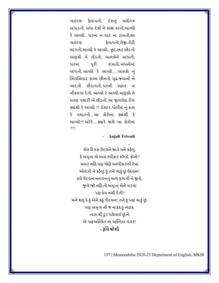 157 | Memorabilia 2020-21 Department of English, MKBU
િાઇરસ ફેલાિિો, દેર્નુાં અથુિાંત્ર
બગાડિો, બધા દેર્ો ને કલ્થ કરિો,આવ્યો
રે આવ્યો....ઘરના ન ઘાટ ના રાખિો,આ
િાઇરસ ફેલાિિો,રોજી-રોટી
ભાાંગિો,આવ્યો રે આવ્યો.. છૂટ-છાટ છોડિો
માણસો ને િોડિો, બાળકોને બાાંધિો;
ઘરમાાં પુરી રાખિો, બાંધનોમાાં
બાાંધિો, આવ્યો રે આવ્યો..... બાળકો નુાં
બખલબખલાટ હાપય છીનિો, વૃદ્ધ-જિાનો ને
આદિો છોડાિિો, ઘરની બહાર ન
નીકળિા દેિો, આવ્યો રે આવ્યો.માણસો ને
મરણ પથારી એ છોડિો, આ જીિલેણ રોગ
ક્યાાંથી રે આવ્યો ?? ડોકટર-પોલીસ નુાં કામ
રે િધારિો... આ કોરોના ક્યાાંથી રે
આવ્યો?? અરેરે.... ક્યારે જાર્ે આ કોરોના
???
- Anjali Trivedi
-
એક કદિસ ઉદયને જાિે મને કહેલુાં,
કે અમૃિા એ પિયાં પિીકાર કરેલો. કોનો?
ખબર નકહ,પણ એણે અપિીકારની રેખા
ઓળાંગી ને કહેલુાં,'હુાં િને ચાહુાં છાં ઉદ્દયન!'
હિે ઉદયન મનગમતુાંસત્ય ફગાિી ને જીિે,
જીિે?જો નકહ,િો અમૃિા એને મરિા
પણ કેમ નથી દેિી?
મને થયુાં કે હુાં એને કહુાં,'ઉદયન! િને હુાં પણ ચાહુાં છાં.
પણ અમૃિા ની જ માફક,હુાં નાહક,
િારા થી દુર ધકેલાઈ છાં,ને
એ પણઅવનકેિ ના અસ્પિત્િ િગર!
- રૂચચ જોશી
 