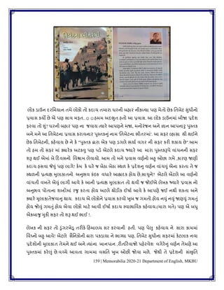 159 | Memorabilia 2020-21 Department of English, MKBU
લોક ડાઉન દરવમયાન િમે લોકો િો કદાચ િમારા ઘરની બહાર નીકળ્યા પણ મેિો છેક વિબેટ સુધીનો
પ્રિાસ કયો છે એ પણ સાિ મફિ..☺☺હમમ અદભુિ હિો આ પ્રિાસ. આ લોક ડાઉનમાાં બીજા પ્રદેર્
ફરિા િો શુાં? ઘરની બહાર પણ ના જિાય ત્યારે આપણને મજા, મનોરાંજન અને જ્ઞાન આપનારુ પુપિક
બને.મને આ વિબેટના પ્રિાસ કરાિનાર પુપિકનુાં નામ 'વિબેટના ભીિરમાાં'. આ સફર લ્હાસા થી થઈને
છેક વિબેટની, કહેિાય છે ને કે "પુપિક દ્વારા એક પણ ડગલે ભયાુ િગર ની સફર કરી ર્કાય છે".આમ
િો હમ િો સફર માાં ક્યારેક અટકવુ પણ પડે એટલે કદાચ જ્યારે આ મારા પુપિકરૂપે િાાંચનની સફર
ર્રૂ થઈ એમાાં બે કદિસનો વિશ્રામ લેિાયો. આમ િો મને પ્રિાસ િણુનો બહુ ઓછા ગમે ,કારણ જાણી
કદાચ હસિા જેવુાં પણ લાગે! કેમ કે ઘરે જ બેઠા બેઠા પથળ કે પ્રદેર્નુ િણુન િાાંચવુાં એના કરિા િે જ
પથળની પ્રત્યક્ષ મુલાકાિનો અનુભિ કાંઇક િધારે આહ્લાદક હોય છે,સાચુને? એટલે એટલે આ િણુનો
િાાંચિી િખિે એવુાં લાગી આિે કે આની પ્રત્યક્ષ મુલાકાિ િો થિી જ જોઈએ લેખક જ્યારે પ્રિાસ નો
અનુભિ પોિાના ર્બ્દોમાાં રર્ુ કરિા હોય અટલે થોડીક ઈષાુ આિે કે આપણે જઈ નથી ર્કિા અને
ક્યારે મુલાકાિેજિાનુ થાય. કદાચ એ લોકોને પ્રિાસ કરિો ખુબ જ ગમિો હોય નવુાં નવુાં જાણવુાં ગમતુાં
હોય જોવુાં ગમતુાં હોય એિા લોકો માટે આિી ઈષાુ કદાચ પિાભાવિક કહેિાય.(મારા મિે) પણ એ બધુ
એકબાર્ુ મુકી સફર િો ર્રૂ થઈ ભાઈ !.
લેખક ની સફર િો ડુાંગરખેડૂ િરીકે કહમાલય સર કરિાની હિી. પણ પેલુ કહેિાય ને સારા કામમાાં
વિઘ્નો બહુ આિે! એટલે સૈવનકોની દ્રારા પકડાયા ને ભાગ્યા પણ. વિબેટ સુધીના સફરમાાં કેટલાક નિા
પ્રદેર્ોની મુલાકાિ િેમને થઈ અને ત્યાાંના ખાનપાન ,રીિકરિાજો પહેરિેર્ િગેરેનુાં િણુન િેમણે આ
પુપિકમાાં કરેલુાં છે.િચ્ચે આિિા ગામમા િસવિ ખુબ ઓછી જોિા મળે. જેથી િે પ્રદેર્ની સાંપકૃવિ
 