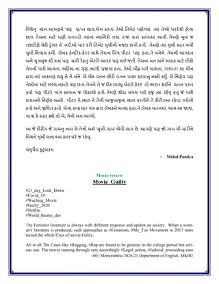 160 | Memorabilia 2020-21 Department of English, MKBU
વિર્ેનુ જ્ઞાન આપણને પણ પ્રાપ્િ થાય.એમ કરિા િેઓ વિબેટ પહોચ્યાાં. ત્યાાં િેઓ પરદેર્ી હોિા
છિા િેમના માટે ઘણી સગિડો ત્યાાંનાાં પથાવનકો િથા રાજા દ્રારા કરિામાાં આિી. િેમણે ખુબ જ
િકલીફો િેઠી ડુાંગર ને નદીઓ પાર કરી વિબેટ સુધીની મજલ કાપી હિી. િેમણે ત્યાાં સુખી સાિ િષો
સુધી વનિાસ કયો. લેખક હેનકરક હેરર સાથે િેમના વમત્ર પીટર પણ હિા.િે બાંનેને િેમની આિડિ
અને સુઝબુજ થી કામ પણ મળી રેહતુ એટલે આિક પણ થઈ જિી. િેમના મિ અને સલાહ માટે લોકો
િેમની પાસે આિિા. અકહિંસા ના ગુણ ત્યાગી પ્રજામા હિા. િેઓ બૌદ્ધ ધમુ પાળિા. 1950-51 મા ચીન
દ્વારા ત્યાાં આક્રમણ થયુ ને િે બાંને એ એક િિન છોડી િિન પાછા ફરિાનુ નક્કી કયુું. એ વનણુય પણ
િેઓના માટે સરળ નહિો પણ છિા િેમને િે જ ઠીક લાગ્યુ એટલે હેરર િો ભારિ થઈને િિન પરિ
ફયાુ પણ પીટરે માત્ર સામાન જ મોકલ્યો હિો િેમણે થોડા સમય માટે હર્ુ ત્યાાં રહેવુ હતુ જે પછી
કાયમનો વનણુય બન્યો . પીટર િે પથળ ને િેની આર્ુબાર્ુના પથળ ફરિોને િે કીરોંગમા રહેિા ગયેલો
હિો અને જીવિિ હિો એિા સમાચાર પત્ર દ્વારા લેખકને મળ્યા હિા.ને લેખક િિનમાાં. આમ આ જાત્રા,
યાત્રા કે સફર ક્યો િો એ, િેનો અંિ આવ્યો.
આ જે કીરોંગ જે ગામનુ નામ છે િેનો અથુ 'સુખી ગામ' એિો થાય છે. આપણે પણ જો ગામ થી માાંડીને
વિિને સુખી બનાિિા હાલ ઘરે જ રહેવુ.
િસુધૈિ કુટુાંબકમ
- Mehal Pandya
Movie review
Movie Guilty
#21_day_Lock_Down
#Covid_19
#Waching_Movie
#Guilty_2020
#Netflix
#World_theatre_day
The Feminist literature is always with different response and upshot on society. When a wom-
an's literature is produced, such approaches as #Feminism, #Me_Too Movement in 2017 mare
turned the whole Crux of movie Gulity.
All in all The Cases like #Ragging, #Rap are found to be genuine in the college period but seri-
ous one. The movie running through very accordingly #Legal_action, #Judicial_procceding case
 
