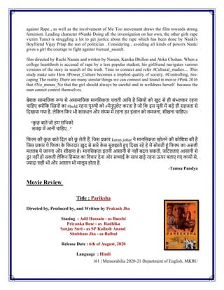161 | Memorabilia 2020-21 Department of English, MKBU
against Rape , as well as the involvement of Me Too movement draws the film towards strong
feminism. Leading character #Nanki Doing all the investigation on her own, the other girl( rape
victim Tanu) is struggling a lot to get justice about the rape which has been done by Nanki's
Boyfriend Vijay Prtap the son of politician . Considering , avoiding all kinds of powers Nanki
gives a girl the courage to fight against #sexual_assault.
film directed by Ruchi Narain and written by Narain, Kanika Dhillon and Atika Chohan. When a
college heartthrob is accused of rape by a less popular student, his girlfriend navigates various
versions of the story in search of the truth. Time to connect and refer #Cultural_studies.... This
study make sure How #Power_Culture becomes a implied quality of society. #Controlling, #es-
caping The reality.There are many similar things we can connect and found in movie #Pink 2016
that #No_means_No that the girl should always be careful and in welldress herself because the
man cannot control themselves.
िेशक सामानजक रूप से असामानजक मािनसकता चलती आनय है ग्लियोिं को खुद से ही सिंभलकर रहिा
चानहए क्योिंनक ग्लियोिं का #bold रहिा पुरुषोिं को #मेिुपुलेट करता है जो नक इस मूवी में िडे ही सहजता से
नदखाया गया है, लेनकि नफर भी सावधाि और सिंयम में रहिा हर इिंसाि को समजिा, सीखिा चानहए।
"क
ु छ िाते जो हम सनभको
समझ में आिी चानहए..."
नफल्म की क
ु छ िाते नदल को छ
ू लेती हैं, नजस प्रकार karan johar िे मािनसकता खोलिे की कोनशश की है
नजस प्रकार ये नफल्म क
े नकरदार खुद से सारे क
े स सुलझाते हुए नदखा रहे हे में सोचती हिं नफल्म का असली
मतलि ये जाििा और सीखिा हे। मािनसकता इतिी आसािी से िहीिं िदल सकती, जनटलताएिं आसािी से
दूर िहीिं हो सकती लेनकि नहम्मत का नवचार देिा ओर सच्चाई क
े साथ खडे रहिा ऊपर िताए गए कामोिं से,
ज्यादा सही भी और आसाि भी मालूम होता है.
-Tamsa Pandya
Movie Review
Title : Pariksha
Directed by, Produced by, and Written by Prakash Jha
Staring : Adil Hussain - as Bucchi
Priyanka Bose - as Radhika
Sanjay Suri - as SP Kailash Anand
Shubham Jha - as Bulbul
Release Date : 6th of August, 2020
Language : Hindi
 