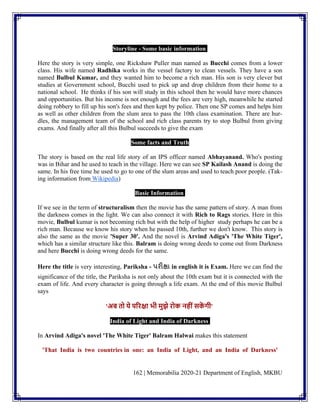 162 | Memorabilia 2020-21 Department of English, MKBU
Storyline - Some basic information
Here the story is very simple, one Rickshaw Puller man named as Bucchi comes from a lower
class. His wife named Radhika works in the vessel factory to clean vessels. They have a son
named Bulbul Kumar, and they wanted him to become a rich man. His son is very clever but
studies at Government school, Bucchi used to pick up and drop children from their home to a
national school. He thinks if his son will study in this school then he would have more chances
and opportunities. But his income is not enough and the fees are very high, meanwhile he started
doing robbery to fill up his son's fees and then kept by police. Then one SP comes and helps him
as well as other children from the slum area to pass the 10th class examination. There are hur-
dles, the management team of the school and rich class parents try to stop Bulbul from giving
exams. And finally after all this Bulbul succeeds to give the exam
Some facts and Truth
The story is based on the real life story of an IPS officer named Abhayanand. Who's posting
was in Bihar and he used to teach in the village. Here we can see SP Kailash Anand is doing the
same. In his free time he used to go to one of the slum areas and used to teach poor people. (Tak-
ing information from Wikipedia)
Basic Information
If we see in the term of structuralism then the movie has the same pattern of story. A man from
the darkness comes in the light. We can also connect it with Rich to Rags stories. Here in this
movie, Bulbul kumar is not becoming rich but with the help of higher study perhaps he can be a
rich man. Because we know his story when he passed 10th, further we don't know. This story is
also the same as the movie 'Super 30'. And the novel is Arvind Adiga's 'The White Tiger',
which has a similar structure like this. Balram is doing wrong deeds to come out from Darkness
and here Bucchi is doing wrong deeds for the same.
Here the title is very interesting, Pariksha - પરીક્ષા in english it is Exam. Here we can find the
significance of the title, the Pariksha is not only about the 10th exam but it is connected with the
exam of life. And every character is going through a life exam. At the end of this movie Bulbul
says
'अब तो ये परिक्षा भी मुझे िोक नहीींसक
ें गी'
India of Light and India of Darkness
In Arvind Adiga's novel 'The White Tiger' Balram Halwai makes this statement
'That India is two countries in one: an India of Light, and an India of Darkness'
 