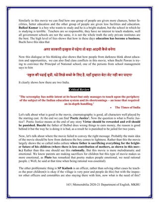 163 | Memorabilia 2020-21 Department of English, MKBU
Similarly in this movie we can find how one group of people are given more chances, better fa-
cilities, better education and the other group of people are given less facilities and education.
Bulkul Kumar is a boy who wants to study and he is a bright student, but the school in which he
is studying is terrible. Teachers are so responsible, they have no interest to teach students, well
all government schools are not the same, it is not the whole truth the only private institutes are
the best. The high level of fees shows that how in these days education has become a business.
Buchi have this idea that
अगि सिकािी इस्क
ु ल में पढ़ेगा तो बड़ा आदमी क
ै से बनेगा
Now this dialogue or his thinking also shows that how people from darkness think about educa-
tion and opportunities, we can also find class conflicts in this movie, when Buchi Pawan is try-
ing to convince the Principal of National school, one of the persons from school management
says to him
'स्क
ु ल की पढाई बूची, पढें ललखे बच्चो क
े ललए है, यहााँ तुम्हािा बेटा सेट नही कि पाएगा'
It clearly shows how there are two India.
Critical Review
'The screenplay has noble intent at its heart but only manages to touch upon the periphery
of the subject of the Indian education system and its shortcomings – an issue that required
an in-depth handling.'
• The Times of India
Let's talk about what is good in the movie, cinematography is good, all characters well played by
the starring cast. At the end we can find 'Poetic Justice'. Now the question is what is Poetic Jus-
tice?. Poetic Justice means at the end of any story Virtue should be rewarded and evil should
be punished. Bucchi the father of Bulbul does wrong things to earn money, the reason is good
behind it but the way he is doing it is bad, as a result he is punished to be jailed for two years.
Now, let's talk about where the movie failed to convey the right message. Probably the main idea
of the movie should be how from darkness the boy comes to lightness. Rather than this the movie
largely shows the so called india culture where father is sacrificing everything for the bright-
er future of his children (where there is less contribution of mothers, as shown in this mov-
ie.) Rather than this one should see this rationally. But this movie is more melodramatic and
emotional. We know parents are making sacrifices for children but this type of movie makes us
more emotional, as Pluto has remarked that poetry makes people emotional, we need rational
people. ( Well, he said at that time when being rational was essential).
The other problematic thing is SP Kailash is an officer, rather than solving other cases he teach-
es the poor children(it is okay if the village is very poor and people do this) but with the inspec-
tor other officers and constables are also staying there with him, now what is the need of this?
 