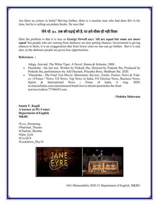 164 | Memorabilia 2020-21 Department of English, MKBU
Are there no crimes in India? Moving further, there is a muslim man who had done BA in his
time, but he is selling secondary books. He says that
'मैने भी BA तक की पढ़ाई की है, पि हमे मौका ही नही लमला'
Here the problem is that it is true as George Orwell says 'All are equal but some are more
equal' but people who are coming from darkness are also getting chances. Government is giving
chances to them, it is an exaggeration that from lower class no one can go further. But it is true
also, in the darkness people are given less opportunities.
References :
Adiga, Aravind. The White Tiger: A Novel. Simon & Schuster, 2008.
• Pareeksha - the last test. Written by Prakash Jha, Directed by Prakash Jha, Produced by
Prakash Jha, performances by Adil Hussain, Priyanka Bose, Shubham Jha. 2020.
• "Pareeksha - The Final Test Movie: Showtimes, Review, Trailer, Posters, News & Vide-
os | ETimes." News: US News, Top News in India, US Election News, Business News,
Sports & International News | Times of India, 6 Aug. 2020,
m.timesofindia.com/entertainment/hindi/movie-details/pareeksha-the-final-
test/movieshow/77386453.cms.
-Nishtha Makwana
Samia Y. Kagdi
A learner at PG Center
Department of English
MKBU
#Live_Streaming
#National_Theatre
#Charlote_Brontte
#Jane_Eyre
#Covid19
#Lockdown_Day18
 