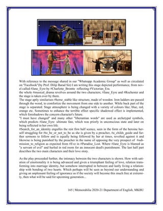 165 | Memorabilia 2020-21 Department of English, MKBU
With reference to the message shared in our "Whatsapp Academic Group" as well as circulated
on "Facebook"(by Prof. Dilip Barad Sir) I am writing this stage depicted performance, from nov-
el called #Jane_Eyre by #Charlotte_Brontte reflecting #Victorian_Era.
the whole #musical_drama revolves around the two characters; #Jane_Eyre and #Rochester and
the stage is taken over by them.
The stage aptly similarises #horse_stable like structure, made of wooden. Iron ladders are passed
through the wood, to comfortize the movement from one side to another. While back part of the
stage is separated. Stage atmosphere is being changed with a variety of colours like; blue, red,
orange etc. Sometimes to enhance the terrible effect specific shadowed effect is implemented,
which foreshadows the concern character's future.
"I must have changed" and many other "liberantian words" are used as archetypal symbols,
which predicts #Jane_Eyre ultimate fate, which was priorly in unconscious state and later on
being reflected in her own life.
#Search_for_an_identity engulfes the rest first half scence, seen in the form of the heroine her-
self struggling for #to_be_or_not_to_be as she is given by a preacher, #a_childs_guide and fur-
ther sermons to follow and is equally being followed by her at times, revolted against it and
likewise is being punished by the preacher in the name of opposing the very prospect of #sub-
mission_to_religion as expected from #Eve in #Paradise_Lost. Where #Jane_Eyre is blamed as
"a servant of evil" and hurled in red room for an innocent deed's punishment. The last half part
describes the two main characters and their love story.
As the play proceeded further, the intimacy between the two characters is shown. How with sati-
ation of emotionality it is being advanced and given a triumphant feeling of love, relation trans-
forming into marriage identity, but somehow interrupted in between and lastly living a relation-
ship with bonding of two hearts. Which perhaps will be seen as beyond our understanding and
giving an unpleasant feeling of ignorance as if the society will become this much free at extremi-
ty, then what will be said for upcoming generation...
 