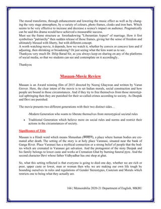 166 | Memorabilia 2020-21 Department of English, MKBU
The mood transforms, through enhancement and lowering the music effect as well as by chang-
ing the very stage atmosphere, by a variety of colours, photo frames, cloaks and iron bars. Which
seems to be very effective to increase and decrease a scence's impact on audience. Pragmatically
can be said this drama would have achieved a measurable success.
Must see the frame structure as foreshadowing "Liberantian Aspect" of marriage. How it first
symbolises "patriarchy" then sudden release of those frames, giving her the sense of freedom and
ultimately blessed with liberty, but with different concept.
A worth watching movie, it depends, how we watch it, whether by convex or concave lens and if
adjusting, then shrinking or broadening? Or just seeing what the lens want us to see..
Thankyou very much Dr. Dilip Barad Sir, as you always keep on sharing on any of the platforms
of social media, so that we students can see and contemplate on it accordingly..
Thankyou
Masaan-Movie Review
Masaan is an Award winning film of 2015 directed by Neeraj Ghaywan and written by Varun
Grover. Here, the clear intent of the movie is to set Indian morals, social construction and how
people are bound in those circumstances. And if they try to free themselves from those stereotyp-
ical upbringing then they are punished for their so-called crimes according to society. As Deepak
and Devi are punished.
The movie presents two different generations with their two distinct sides…
-Modern Generation who wants to liberate themselves from stereotypical societal rules
• Traditional Generation which believe more on social rules and norms and restrict their
actions in the circumstances of society.
Significance of Title
Masaan is a Hindi word which means Shmashan (श्मशाि), a place where human bodies are cre-
mated after death. The setting of the story is at holy place Varanasi, situated near the bank of
Ganga River. Place Varanasi has a mythical connection or a strong belief of people that the bod-
ies which are cremated in Varanasi get salvation. And the protagonist of the story Deepak and
his family belongs to lower caste and works at Cremation Ghat by burning funeral pyre. And the
second character Devi whose father Vidhyadhar has one shop at ghat.
So, what this setting reflected is that everyone is going to died one day, whether we are rich or
poor, upper caste or lower, man or woman then why we are making our own life tough by
bounding ourselves in rules and regulations of Gender Stereotypes, Casteism and Morals which
restricts one to being what they actually are.
 
