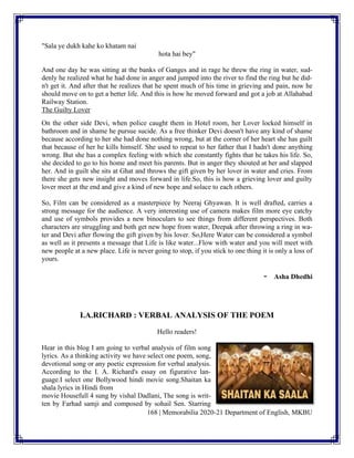 168 | Memorabilia 2020-21 Department of English, MKBU
"Sala ye dukh kahe ko khatam nai
hota hai bey"
And one day he was sitting at the banks of Ganges and in rage he threw the ring in water, sud-
denly he realized what he had done in anger and jumped into the river to find the ring but he did-
n't get it. And after that he realizes that he spent much of his time in grieving and pain, now he
should move on to get a better life. And this is how he moved forward and got a job at Allahabad
Railway Station.
The Guilty Lover
On the other side Devi, when police caught them in Hotel room, her Lover locked himself in
bathroom and in shame he pursue sucide. As a free thinker Devi doesn't have any kind of shame
because according to her she had done nothing wrong, but at the corner of her heart she has guilt
that because of her he kills himself. She used to repeat to her father that I hadn't done anything
wrong. But she has a complex feeling with which she constantly fights that he takes his life. So,
she decided to go to his home and meet his parents. But in anger they shouted at her and slapped
her. And in guilt she sits at Ghat and throws the gift given by her lover in water and cries. From
there she gets new insight and moves forward in life.So, this is how a grieving lover and guilty
lover meet at the end and give a kind of new hope and solace to each others.
So, Film can be considered as a masterpiece by Neeraj Ghyawan. It is well drafted, carries a
strong message for the audience. A very interesting use of camera makes film more eye catchy
and use of symbols provides a new binoculars to see things from different perspectives. Both
characters are struggling and both get new hope from water, Deepak after throwing a ring in wa-
ter and Devi after flowing the gift given by his lover. So,Here Water can be considered a symbol
as well as it presents a message that Life is like water...Flow with water and you will meet with
new people at a new place. Life is never going to stop, if you stick to one thing it is only a loss of
yours.
- Asha Dhedhi
I.A.RICHARD : VERBAL ANALYSIS OF THE POEM
Hello readers!
Hear in this blog I am going to verbal analysis of film song
lyrics. As a thinking activity we have select one poem, song,
devotional song or any poetic expression for verbal analysis.
According to the I. A. Richard's essay on figurative lan-
guage.I select one Bollywood hindi movie song.Shaitan ka
shala lyrics in Hindi from
movie Housefull 4 sung by vishal Dadlani, The song is writ-
ten by Farhad samji and composed by sohail Sen. Starring
 