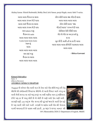 169 | Memorabilia 2020-21 Department of English, MKBU
Akshay kumar. Ritesh Deshmukh, Bobby Deol, kriti Sanon, pooja Hegde, music label T-series.
બાલા બાલા ર્ૈિાન કા સાલા
બાલા બાલા રાિન ને હૈ પાલા
બાલા બાઈ ર્ૈિાન કા સાલા
બાલા બાલા રાિન ને હૈ પલા
સબ kahein મઝુ
ર્ૈિાન કા saala
બાલા બાલા બાલા બાલા
Looto looto looto looto
Japta હૂ
માલા
બાલા બાલા બાલા બાલા
સબ કહાાં મઝુ
ર્ૈિાન કા સાલા
બાલા બાલા બાલા બાલા
લોગ બોલેં બાલા ક્યા ચીઝ હૈ સાલા
બાલા બાલા બાલા બાલા
લોગ બોલેં બાલા “ક્યા
ચીઝ હૈ સાલા” રાિન ને હૈ પલા
બોલેઇન બેટી મૌસી ખલા
ગોર સે ગોર કા મન્ હ કિાુ હૂ
કા કા
ખુદ કી કદ િાળી aરો કા કા કદ િાલા
બાલા બાલા બાલા છીચોરી પાઠર્ાલા બાલા
બાલા નાલા
- Hitixa Goswami
Kinnari Halvadiya
Sem- 4
(Movie Review)
ANUBHAV SINHA’S THAPPAD
Thappad એ ખરેખર એક નાની િાિ છે િેના માટે એક સ્ત્રીએ જતુાં કરી દેવુાં
જોઈએ જો ઇમોર્નલી વિચારિા જોઈએ િો આિો વિચાર આિે પરાંતુ ના
નાની એિી થપ્પડ ર્ા માટે જતુાં કરવુાં? ના નથી અહીંયા આિ તુાં અબભમાન,
ઈગો પણ હા જે િપતુ ખોટી છે એ ખોટી છે ઘણો બધો પ્રેમ ઘણી બધી ,
લાગણી ઘણી care બધુાંજ એક થપ્પડ થી પૂરુાં થઈ જાય છે. ખાલી પ્રેમ ખૂટે
છે પણ ખાલી પવિ અને પત્ની િરફથી જ સાહેબ બાકી એક સ્ત્રી પોિાના
ઘરની જિાબદારી છે પાછળ નથી હટિી...,હા જરૂર કે થપ્પડ ખાનાર સ્ત્રી
 