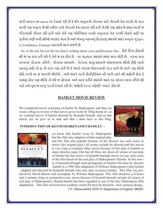 171 | Memorabilia 2020-21 Department of English, MKBU
સારી બાબિ આ movie મા દેખાઈ રહી છે કે જેમ અમૃિાએ પોિાના માટે પોિાનો કેસ લડયો એ િાિ
સાચી પણ અમૃિા જે સ્ત્રી િકીલ પાસે પોિાનો કેસ લડાિા રહી હિી એ સ્ત્રી પણ ક્યાાંક ને ક્યાાંક આિી જ
પીડામાાંથી પીડાઇ રહી હિી અને િેને પણ મોટીિેર્ન મળ્યો અમૃિાના કેસ પરથી એટલે અહીં આ
મુિીમાાં ઘણી બધી સ્ત્રીઓ આઝાદ થાય છે અને એમનુાંમહત્િનુાં ઉદાહરણ ક્યાાંકને ક્યાાંક અમૃિા નુાંSpir-
it, Confidence, Firmness મહત્િનો ભાગ ભજિે છે.
So, in the last but not the list there's nothing about your qualifications like... કોઈ ઊંચા હોદ્દાની
સ્ત્રી જ આ કામ કરી ર્કે કે િેને જ હક હોય છે... આ માન્યિા ક્યાાંકને ક્યાાંક સાિ ખોટી છે... ઘરના કામ
કરિામાાં પોિાના પવિને , પોિાના બાળકને , પોિાના સાસુ-સસરાને સાંભાળિામાાં સ્ત્રીનો હોદ્દો આડો
આિતુાં નથી િો હા એ િાિ પણ ખરી છે કે જ્યારે અિાજ ઉઠાિિાની િાિ આિે છે ત્યારે પણ સ્ત્રીનો
હોદ્દો િચ્ચે ના જ આિિો જોઈએ... અને જ્યારે િાિો કોલીફીકેર્ન ની આિે ત્યારે સ્ત્રી ભણેલી હોય કે
અભણ હોય પણ સ્ત્રીએ િો સ્ત્રી જ કહેિાય. અને ખાસ કરીને ક્યાાંકને ક્યાાંક આ કહેિિ ખાસ કરીને સ્ત્રી
માટે મને ખૂબ જ લાગુ પડિી દેખાઈ રહી છે.."ભણેલી કરિા ગણેલી" િધારે હોય છે.
HAMLET MOVIE REVIEW
We completed movie screening of hamlet by Shakespeare and than we
wrote a blog on review of that movie given work by Dilip barad sir .so
we watched movie of hamlet directed by Kenneth brenath .and on that
movie our sir give us to task and that i done here in this blog.
INTRODUCTION OF KENNETH BRENATH'S HAMLET :
we know that hamlet wrote by Shakespeare
but this film also adaption of that original play
and this film also popular because of the director use each scene in
movie like original play's all scenes include by director.and this movie
is very long to compare other movie because of this play of hamlet so
many director make film but all films not shoot all scenes of real play
of hamlet but this movie of kenneth branagh movie we see each scene
of the film based on the real play of Shakespeare's Hamlet. In this mov-
ie of kenneth branagh main protagonist of hamlet role done by director
.hamlet is a 1996 film adaptation of William Shakespeare's play hamlet
, adapted and directed by Kenneth brenath who also stars as prince hamlet . This film was pro-
duced by David Barron and screenplay by William Shakespeare. This film duration is 4 hours
and 2 minutes long as compared to any movie because of kenneth brenath include all scenes of
real play of Shakespeare's Hamlet.hamlet has been regarded as one of the best Shakespeare film
adaptations . This film received four academy award for best art direction , best costume design ,
 