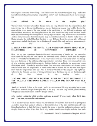 172 | Memorabilia 2020-21 Department of English, MKBU
best original score and best writing . This film follows the plot of the original play , and is the
first adoption to have the complete original text .so let's start thinking activity on movie screen-
ing of hamlet.
1.How faithful is the movie to the original play?
We know that every movie based on the real works are very different from the original book .that
is my review but in this movie of hamlet we can say that movie is done very well by director be-
cause of that every scene of the play include in the movie that is very difficult for director and
also audience because of any long play movie we boar to see the long movie but this movie
break my old thinking about long movie .i fully enjoyed of this long movie with concentration
.and so many film come from the original play like in Hindi cinema on hamlet make movie of
Haider directed by Vishal bhardwaj but that is very different from the original play of hamlet
.some scenes include by director but in this kenneth branath film each and every scenes as origi-
nal play of hamlet .
2. AFTER WATCHING THE MOVIE , HAVE YOUR PERCEPTION ABOUT PLAY ,
CHARACTERS OR SITUATIONS CHANGED ?
Here i put my own experience about the film so i know the story of hamlet but i not remember
each scenes of the play but film version we remember some scenes as much read the original
book so i remember most of the scene of the play because of in the story i only know one percep-
tion seen that story of the suffering of protagonist other important things i not observe but when
sir give us to this task of thinking activity that time i observed and point out some main points
about story which i don't know ago about story. And also some characters we see in movies are
very different from the original text in some scenes like in movies we see the main hero age is
more from the original text hero age . And in movie cloths and also building are very highly de-
veloped in the film and see most of library in the movie so that based we can say that that people
of that time interest in the reading books .
3. DO YOU FEEL ' AESTHETIC DELIGHT ' WHILE WATCHING THE MOVIE ? IF
YES , EXACTLY WHEN DID IT HAPPEN ? IF NO, CAN YOU EXPLAIN WITH REA-
SONS ?
Yes I feel aesthetic delight in the movie Hamlet because most of this play is tragedy but in some
plays I feel aesthetic delight in the play like in the play i see that king hamlet ghost is talking
with prince hamlet that is also aesthetic delight for me .
4.Do you feel ‘catharsis’ while or after watching a movie? If yes, exactly when did it hap-
pen? If not, can you explain with reasons?
Yes in this movie i feel that we release our pity and fear towards that story as well as protagonist
.so in this movie that scene of catharsis is done in the story of the play like the scene of when
king claudius have to died the king of hamlet that scene is also that audians to catharsis and in
the play last scene when all are died that is very serious condition of the play and that time audi-
 