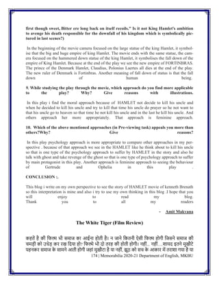 174 | Memorabilia 2020-21 Department of English, MKBU
first though sweet, Bitter ere long back on itself recoils." Is it not King Hamlet's ambition
to avenge his death responsible for the downfall of his kingdom which is symbolically pic-
tured in last scenes?)
In the beginning of the movie camera focused on the large statue of the king Hamlet, it symbol-
ise that the big and huge empire of king Hamlet. The movie ends with the same statue, the cam-
era focused on the hammered down statue of the king Hamlet, it symbolises the fall down of the
empire of King Hamlet. Because at the end of the play we see the new empire of FORTINBRAS.
The prince of the Denmark Hamlet, Claudius, Polonius Laertes all dies at the end of the play.
The new ruler of Denmark is Fortinbras. Another meaning of fall down of status is that the fall
down of human being.
9. While studying the play through the movie, which approach do you find more applicable
to the play? Why? Give reasons with illustrations.
In this play i find the moral approach because of HAMLET not decide to kill his uncle and
when he decided to kill his uncle and try to kill that time his uncle do prayer so he not want to
that his uncle go to heaven so that time he not kill his uncle and in the last he kill his uncle. And
others approach her more appropriately. That approach is feminine approach.
10. Which of the above mentioned approaches (in Pre-viewing task) appeals you more than
others?Why? Give reasons?
In this play psychology approach is more appropriate to compare other approaches in my per-
spective . because of that approach we see in the HAMLET like he think about to kill his uncle
so that is one type of the psychology approach to suffer by HAMLET in the story and also he
talk with ghost and take revenge of the ghost so that is one type of psychology approach to suffer
by main protagonist in this play. Another approach is feminine approach to seeing the behaviour
of Gertrude and Ophelia in this play .
CONCLUSION :.
This blog i write on my own perspective to see the story of HAMLET movie of kenneth Brenath
so this interpretation is mine and also i try to use my own thinking in this blog .I hope that you
will enjoy to read my blog.
Thank you to all my readers
- Amit Makvana
The White Tiger (Film Review)
कहतें है की नफल्म भी समाज का आईिा होती है। ि जािे नकतिी ऐसी नफल्म होगी नजसिे समाज की
चमडी को उधेड कर रख नदया हो? नफल्मे भी दो तरह की होती होगी। िहीिं... िहीिं….शायद इतिे मुखौटे
पहिकर समाज क
े सामिे आती होगी जहािं मुखौटा है या िहीिं, झूठ को सच क
े आकार में तराशा गया है या
 