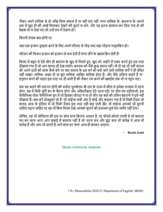 176 | Memorabilia 2020-21 Department of English, MKBU
िौकर अपिे मानलक से तो आाँख नमला सकता है या िहीिं पता िहीिं, मगर मानलक क
े , िाथरूम क
े आयिे
तक में खुद ही की आिंखें नमलाकर देखिे की जुरतक िा करे- और यह इतिा सामान्य कर नदया गया हो की
प्रेिक वो िा देख पाए जो उन्हें सच में देखिा हो।
नकतिी रोचक िात होगी िा!
जहा एक इन्साि डर ाइवर िििे क
े नलए अपिे पररवार से भीड जाए जहा भीडिा िामुमनकि हो।
पररवार की नफकर इन्साि को इन्साि तो ििा देती हैं मगर जीिे क
े ख्वाि नछि लेती हैं!
नफल्म में िहुत से ऐसे सीि ही िलराम क
े खुद से नमलते हुए, खुद को आईिे में रुिरु करते हुए इस तरह
दीखाया गया हैं जो आप शायद ही देख पाएिं गे। िलराम को जैसे क
ु छ समज िहीिं। वो तो यह भी िहीिं जािता
की अपिे दािंतोिं को साफ क
ै से करे पर क्या समाज क
े इस वगक को कहे जािे वाले मानलक वगों िे ही विंनचत
िहीिं रक्खा? मानलक अच्छा हो या िुरा मानलक आग्लखर मानलक होता है! और जैसे अनडगा कहतें है िा '
हिुमाि िििे की चाहत इस तरह भर दी जाती हैं की िौकर राम िििे की ख्वाईश तक भी िा पहुिंच पाए।
क्या यह कहिे की जरूरत होगी की मयाकदा पुरुषोत्तम श्री राम क
े राज्य में सीता ल हमेशा विवास में रहिा
होगा, यज्ञ में नसर्फ
क मुनतक िि क
े िैठिा होगा और अनिपरीिाए देते रहिा पडे! पर दील मत दहौलाओ, इस
फ
े नमनिज्म-पोस्ट फ
े नमनिज्म युग में भी नप्रयिंका चोपडा िे या तो फीर यह कहे की रानमि िहरािी िे इसे िहीिं
दीखाया हैं। क्या करें प्रोड्यूसर जो हैं! जो लाईन्स कही ओर है कोई और कहकर गया है वो नपिंकी मैडम जो
शायद आज क
े इिंनडया में भी नपिंकी मैडम इस तरह िहीिं कह पाती खैर, वोिं लाईन्स आपको भी सुििी
चानहए-पढ़िा चानहए पर वह भी नििा नफल्म देखे आपको सुिािे की इजाजत मुजे मेरा जमीर िहीिं देगा।
सोनचए, यह भी सोनचएगा की इस पर सोच पािा नकतिा आसाि है, पर सोचते-सोचते गलती से भी िलराम
मत िि जािा अगर आप वाकई में िलराम िही है तो! वरिा सच और झूठ कल भी सापेि थे आज भी
सापेि हैं और आप भी जािते है आिे वाला हर 'कल' आज ही ििकर आएगा।
- Ruchi Joshi
Quote written by students
 