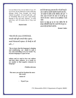 178 | Memorabilia 2020-21 Department of English, MKBU
Let me think of me, let me think of you. If I
say let me, let me otherwise it may outlet the
damage which Tony brought, not which
Adrian was gifted - of course gift only - gift
of friendship. But in my case, Tony brings
damage to the self only, himself - to each
and every self. Of course, this is Tony, real
Tony
- Ruchi Joshi
दरु हैं तो क्या हआु आज का नद ि तो हमें याद है
हम ि सही पर हमारी दोस्ती तो हमारे साथ है॥
अरे दोस्तोिं ये चानल स नक लोमीटर की दरू ाी
कया अिंतर वो काटे जो अिंतर िा पें हमें क
ु छ
काटिा है कया ? सपिा था पर हकीकत ि िि
सका
कहिा था िहतु क
ु छ पर पता िहीिंथा नक वो
समझ िहीिंसक
ें गे॥एक नद ि हमिे नज से चुिा था
आज वो ही हमें िेचिे चले हैं॥
-Komal Jadav
"ઈશ્વર જો મળે તમારા તો કે'જો એમને,
સવાલો અહીં મૂકી રાખયાું છે થોડ્ા પૂછવા;
આખરે ભેદભાવની શરૂઆત તો એમણે જ કરી
હતી…."
"Do we know that the language is shaping
and conditioning our minds in such a
way and controlling us by its words? No,
because language is a part of our
culture and we used to love our culture
and hate other cultures. As a result we
are unable to find negative elements in
language"
-Nishtha mkwana
The more you ask for freedom the more
this world
denies it!
- Niyati Vyas
 
