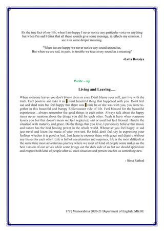 179 | Memorabilia 2020-21 Department of English, MKBU
It's the true fact of my life, when I am happy I never notice any particular voice or anything
but when I'm sad I think that all these sounds give some message, it reflects my emotion. I
see it in some deeper meaning.
"When we are happy we never notice any sound around us,
But when we are sad, in pain, in trouble we take every sound as a meaning"
-Latta Baraiya
Write – up
Living and Leaving.....
When someone leaves you don't blame them or even Don't blame your self, just live with the
truth. Feel positive and take it as a most beautiful thing that happened with you. Don't feel
sad and shed tears but feel happy that there was a time he or she was with you, you were to-
gether in this beautiful and bumpy Rollercoaster ride of life. Feel blessed for the beautiful
experiences , always remember the good things in each other. Always talk about the happy
times never mention about the things you did for each other. Yeah it hurts when someone
leaves you but that doesn't mean we feel neglected, sad or used but feel blessed. Handle the
situation with maturity and grace. Do the things that you love, I personally believe that music
and nature has the best healing power in the whole world. Whenever you feel happy or sad
just travel and listen the music of your own test. Be bold, don't feel shy in expressing your
feelings whether it is good or bad. Just learn to express them with grace and dignity without
any biases for each other. Life is full of uncertainties and surprises, life is the most difficult at
the same time most adventurous journey where we meet all kind of people some makes us the
best version of our selves while some brings out the dark side of us but we should appreciate
and respect both kind of people after all each situation and person teaches us something new.
- Sima Rathod
 