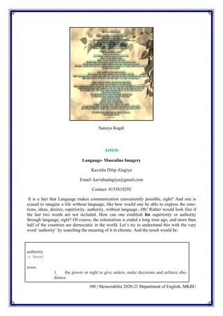 180 | Memorabilia 2020-21 Department of English, MKBU
Samiya Kagdi
Article
Language- Masculine Imagery
Kavisha Dilip Alagiya
Email- kavishaalagiya@gmail.com
Contact- 8155819292
It is a fact that Language makes communication conveniently possible, right? And one is
ceased to imagine a life without language, like how would one be able to express the emo-
tions, ideas, desires, superiority, authority, without language...Oh! Rather would look fine if
the last two words are not included. How can one establish his superiority or authority
through language, right? Of course, the colonialism is ended a long time ago, and more than
half of the countries are democratic in the world. Let’s try to understand this with the very
word ‘authority’ by searching the meaning of it in chrome. And the result would be:
authority
/ɔːˈθɒrɪti/
noun
1. the power or right to give orders, make decisions and enforce obe-
dience.
 