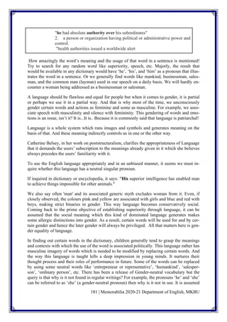 181 | Memorabilia 2020-21 Department of English, MKBU
"he had absolute authority over his subordinates"
2. a person or organization having political or administrative power and
control.
"health authorities issued a worldwide alert
How amazingly the word’s meaning and the usage of that word in a sentence is mentioned!
Try to search for any random word like superiority, speech, etc. Majorly, the result that
would be available in any dictionary would have ‘he’, ‘his’, and ‘him’ as a pronoun that illus-
trates the word in a sentence. Or we generally find words like mankind, businessman, sales-
man, and the common man (layman) used in our speech on a daily basis. We will hardly en-
counter a woman being addressed as a businessman or salesman.
A language should be flawless and equal for people but when it comes to gender, it is partial
or perhaps we use it in a partial way. And that is why most of the time, we unconsciously
gender certain words and actions as feminine and some as masculine. For example, we asso-
ciate speech with masculinity and silence with femininity. This gendering of words and emo-
tions is an issue, isn’t it? It is...It is.. Because it is commonly said that language is patriarchal!
Language is a whole system which runs images and symbols and generates meaning on the
basis of that. And these meaning indirectly controls us in one or the other way.
Catherine Belsey, in her work on poststructuralism, clarifies the appropriateness of Language
that it demands the users’ subscription to the meanings already given in it which she believes
always precedes the users’ familiarity with it.
To use the English language appropriately and in an unbiased manner, it seems we must in-
quire whether this language has a neutral singular pronoun.
If inquired in dictionary or encyclopedia, it says: "His superior intelligence has enabled man
to achieve things impossible for other animals."
We also say often 'man' and its associated generic myth excludes woman from it. Even, if
closely observed, the colours pink and yellow are associated with girls and blue and red with
boys, making strict binaries in gender. This way language becomes conservatively social.
Coming back to the prime objective of establishing superiority through language, it can be
assumed that the social meaning which this kind of dominated language generates makes
some allergic distinctions into gender. As a result, certain words will be used for and by cer-
tain gender and hence the later gender will always be privileged. All that matters here is gen-
der equality of language.
In finding out certain words in the dictionary, children generally tend to grasp the meanings
and contexts with which the use of the word is associated politically. This language rather has
masculine imagery of words which is needed to be modified by replacing certain words. And
the way this language is taught lefts a deep impression in young minds. It nurtures their
thought process and their roles of performance in future. Some of the words can be replaced
by using some neutral words like ‘entrepreneur or representative’, ‘humankind’, ‘salesper-
son’, ‘ordinary person’, etc. There has been a release of Gender-neutral vocabulary but the
query is that why is it not found in regular writings? For example, the pronouns ‘he’ and ‘she’
can be referred to as ‘zhe’ (a gender-neutral pronoun) then why is it not in use. It is assumed
 