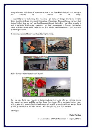 183 | Memorabilia 2020-21 Department of English, MKBU
thing is became digital now if you don't no how to use these kind of digital tools then you
are illiterate for a certain kind of things.
I would like to Say that during this pandemic I get many new things, people and come to
know about the different people and their nature. I learnt new things, dishes.As we know that
in this kind of time we can't eat food from outside and fastfood so I try it how to make it
and It was quite delicious so every time I got 8 or 9 mark out of 10 from my brother be-
cause he is very foody,so he know the test d all and he also help to make food more tes-
ty.Thank you to him.
Here some picture of book which I read during this time...
Some picture with nature here click by me
So I can say that it was very nice to learn something from home who are working people
they work from home and like me they learn from home... Now sir started online class
with new creative idea of glassbord so he can teach us with new and traditional way so thank
you sir ,you thought so much for us and I will also give my best from my side...
Thank you
- Mehal Pandya
 