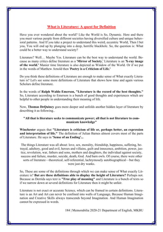 184 | Memorabilia 2020-21 Department of English, MKBU
What is Literature: A quest for Definition
Have you ever wondered about the world? Like the World is So, Dynamic. Here and there
you meet various people from different societies having diversified culture and unique behav-
ioral patterns. And If you take a project to understand this weird, eccentric World, Then I bet
you, You will end up by plunging into a deep, horrific blackhole. So, the question is: What
could be a better way to understand society?
Literature? Well… Maybe Yes. Literature can be the best way to understand the world. Be-
cause as many critics define literature as a 'Mirror of Society,' Literature is an 'X-ray image
of the world.' Manier time literature is also depicted as Window of the World. Or if we put
in the words of Matthew Arnold then 'Poetry is a Criticism of Life.'
Do you think these definitions of Literature are enough to make sense of What exactly Litera-
ture is? Let's see some more definitions of Literature that shows how time and again various
Scholars define literature.
In the words of Ralph Waldo Emerson, "Literature is the record of the best thoughts."
So, Literature according to Emerson is a bunch of good thoughts and experiences which are
helpful to other people in understanding their meaning of life.
Now, Thomas DeQuincy goes more deeper and unfolds another hidden layer of literature by
describing it as following..
"All that is literature seeks to communicate power; all that is not literature to com-
municate knowledge"
Winchester argues that "Literature is criticism of life or, perhaps better, an expression
and interpretation of life." The definition of Julian Barnes almost covers most of the parts
of Literature. He says in 'Sense of an Ending'...
The things Literature was all about: love, sex, morality, friendship, happiness, suffering, be-
trayal, adultery, good and evil, heroes and villains, guilt and innocence, ambition, power, jus-
tice, revolution, war, fathers and sons, mothers and daughters, the individual against society,
success and failure, murder, suicide, death, God. And barn owls. Of course, there were other
sorts of literature—theoretical, self-referential, lachrymosely autobiographical—but they
were just dry wanks.
So, These are some of the definitions through which we can make sense of What exactly Lit-
erature is? But are these definitions able to display the height of Literature? Perhaps not.
Because as Derrida says text is "Free play of meaning" and Literature is a bunch of texts so
if we narrow down at several definitions for Literature then it might be unfair.
Literature is not exact or accurate Science, which can be framed in certain definitions. Litera-
ture is an Art and Art can never be confined into walls of Language, Because Human Imagi-
nation and Creative Skills always transcends beyond Imagination. And Human Imagination
cannot be expressed in words.
 