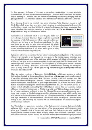185 | Memorabilia 2020-21 Department of English, MKBU
So, In a way every definition of Literature is true and we cannot define Literature wholly in
one definition. Because the current understanding of Literature is different from the etymo-
logical meaning of Literature. And our current understanding is constantly changing with the
passage of time. So, Literature is all about how individuals are persuasive towards Literature.
Now, Coming down to my point of view about Literature. What Literature means to me?
Well...First of all as we have seen above that Literature is multidimensional and cannot be
confined into a single cage. But Still I will try to define Literature by giving a metaphor. Be-
cause metaphor gives multiple meanings to a single word. So, For me Literature is Tele-
scope. How and Why will be answered further.
Telescope is an instrument which is used to get a better sky
view at night. Similarly Literature helps people to understand
the meaning of life. Telescopes provide a wider view of the sky
which we are not able to see through our naked eye. As a hu-
man being we are also not able to travel through the whole
world but Literature by providing telescoping view of Society
creates a multifaceted view of the world which gives an indi-
vidual a better understanding of Society.
Telescopes allow you to peer into the vast unknown stars, planets and galaxies of the universe
which we are not able to see through our open eyes. In the similar manner Literature also
provides a kaleidoscopic view of the individual which urges an individual to look inside, look
within self and give an opportunity to explore the unconscious self of the human mind. Un-
explored parts of Human consciousness can be explored by reading great serious Literature
like 'Sense of an Ending.' Which asks individuals to doubt their own memory and history be-
cause as Tony Webster says, "What you end up remembering isn’t always the same as
what you have witnessed."
There are mainly two types of Telescope: One is Reflectors which uses a mirror to collect
light and used to look at deeper sky objects. Second one is Refractors which uses lenses and
is useful for planetary observation. Now Literature can also be divided into two parts like
Classical Literature and Popular Literature. Classical literature deals with some abstract ques-
tions which have no answers at all. It goes deeper and deeper and explores the darker side of
human existence which requires implicit reading of the text. So, Like reflectors Classical lit-
erature collects all lights surrounding the world and gives a more clear and ideational picture
of human existence which demand as Matthew Arnold says 'high seriousness and sinceri-
ty' of readers, critics as well as of writers. So, Classical literature raises philosophical ques-
tions. Now contrary to this Refractors are used for planetary observation which can be seen
with parallel to Popular Literature which are not raising deep questions to some extent it also
lack high seriousness in its subject matter. That doesn't mean that Popular Literature is not
worthy at all. Of Course they are valuable but it is more superficial and explicit in compari-
son to classical literature.
So, This is how we can give a metaphor of the Telescope to Literature. Telescope's light
gathering ability gives a better and clear picture of the universe, same with Literature which
gives us a Telescopic view of Society and Individual Self. Telescopes are also capable of
magnifying the distance elements which will give a larger view of objects. Same with Litera-
ture which transcends beyond the text and develops a more critical and rational perspective of
 