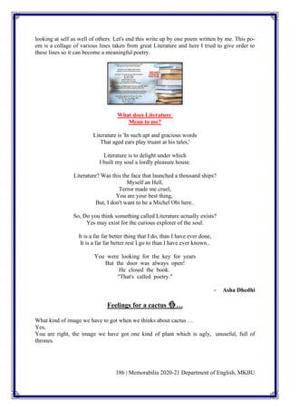 186 | Memorabilia 2020-21 Department of English, MKBU
looking at self as well of others. Let's end this write up by one poem written by me. This po-
em is a collage of various lines taken from great Literature and here I tried to give order to
these lines so it can become a meaningful poetry.
What does Literature
Mean to me?
Literature is 'In such apt and gracious words
That aged ears play truant at his tales,'
Literature is to delight under which
I built my soul a lordly pleasure house.
Literature? Was this the face that launched a thousand ships?
Myself an Hell,
Terror made me cruel,
You are your best thing,
But, I don't want to be a Michel Obi here..
So, Do you think something called Literature actually exists?
Yes may exist for the curious explorer of the soul.
It is a far far better thing that I do, than I have ever done,
It is a far far better rest I go to than I have ever known..
You were looking for the key for years
But the door was always open!
He closed the book.
"That's called poetry."
- Asha Dhedhi
Feelings for a cactus 🌵…
What kind of image we have to got when we thinks about cactus …
Yes,
You are right, the image we have got one kind of plant which is ugly, unuseful, full of
thrones.
 