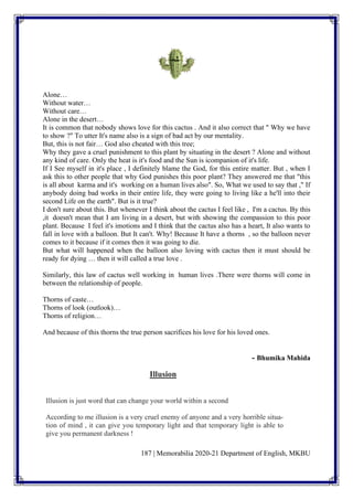 187 | Memorabilia 2020-21 Department of English, MKBU
Alone…
Without water…
Without care…
Alone in the desert…
It is common that nobody shows love for this cactus . And it also correct that " Why we have
to show ?" To utter It's name also is a sign of bad act by our mentality.
But, this is not fair… God also cheated with this tree;
Why they gave a cruel punishment to this plant by situating in the desert ? Alone and without
any kind of care. Only the heat is it's food and the Sun is icompanion of it's life.
If I See myself in it's place , I definitely blame the God, for this entire matter. But , when I
ask this to other people that why God punishes this poor plant? They answered me that "this
is all about karma and it's working on a human lives also". So, What we used to say that ," If
anybody doing bad works in their entire life, they were going to living like a he'll into their
second Life on the earth". But is it true?
I don't sure about this. But whenever I think about the cactus I feel like , I'm a cactus. By this
,it doesn't mean that I am living in a desert, but with showing the compassion to this poor
plant. Because I feel it's imotions and I think that the cactus also has a heart, It also wants to
fall in love with a balloon. But It can't. Why! Because It have a thorns , so the balloon never
comes to it because if it comes then it was going to die.
But what will happened when the balloon also loving with cactus then it must should be
ready for dying … then it will called a true love .
Similarly, this law of cactus well working in human lives .There were thorns will come in
between the relationship of people.
Thorns of caste…
Thorns of look (outlook)…
Thorns of religion…
And because of this thorns the true person sacrifices his love for his loved ones.
- Bhumika Mahida
Illusion
Illusion is just word that can change your world within a second
According to me illusion is a very cruel enemy of anyone and a very horrible situa-
tion of mind , it can give you temporary light and that temporary light is able to
give you permanent darkness !
 