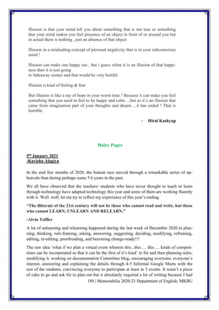188 | Memorabilia 2020-21 Department of English, MKBU
Illusion is that your mind tell you about something that is not true or something
that your mind makes you feel presence of an object in front of or around you but
in actual there is nothing , just an absence of that object
Illusion in a misleading concept of personal negativity that is in your subconscious
mind !
Illusion can make one happy too , but i guess when it is an illusion of that happi-
ness then it is just going
to fadeaway sooner and that would be very hurtful
Illusion is kind of feeling & fear
But illusion is like a ray of hope in your worst time ! Because it can make you feel
something that you need to feel to be happy and calm….but as it’s an illusion that
came from imagination part of your thoughts and dream….it has ended ! That is
horrible
- Hiral Kashyap
Dairy Pages
5th January 2021
-Kavisha Alagiya
In the mid few months of 2020, the human race moved through a remarkable series of up-
heavals than during perhaps some 5 6 years in the past.
We all have observed that the teachers/ students who have never thought to teach or learn
through technology have adapted technology this year and some of them are working fluently
with it. Well. well, let me try to reflect my experience of this year’s ending.
“The illiterate of the 21st century will not be those who cannot read and write, but those
who cannot LEARN, UNLEARN AND RELEARN.”
-Alvin Toffler
A lot of unlearning and relearning happened during the last week of December 2020 in plan-
ning, thinking, rule-framing, asking, answering, suggesting, deciding, modifying, reframing,
editing, re-editing, proofreading, and becoming change-ready!!!
The raw idea ‘what if we plan a virtual event wherein this...this…. this…. kinds of competi-
tions can be incorporated so that it can be the first of it’s kind’ to Sir and then planning rules,
modifying it, working on documentation Committee blog, encouraging everyone, everyone’s
interest, answering and explaining the details through 4-5 Informal Google Meets with the
rest of the students, convincing everyone to participate at least in 5 events. It wasn’t a piece
of cake to go and ask Sir to plan out but it absolutely required a lot of writing because I had
 
