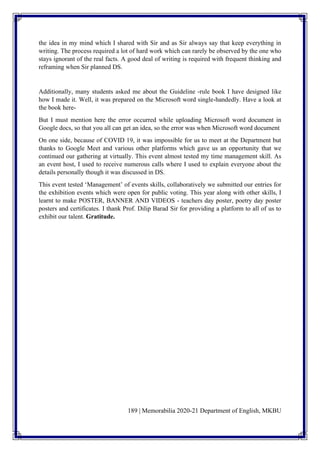 189 | Memorabilia 2020-21 Department of English, MKBU
the idea in my mind which I shared with Sir and as Sir always say that keep everything in
writing. The process required a lot of hard work which can rarely be observed by the one who
stays ignorant of the real facts. A good deal of writing is required with frequent thinking and
reframing when Sir planned DS.
Additionally, many students asked me about the Guideline -rule book I have designed like
how I made it. Well, it was prepared on the Microsoft word single-handedly. Have a look at
the book here-
But I must mention here the error occurred while uploading Microsoft word document in
Google docs, so that you all can get an idea, so the error was when Microsoft word document
On one side, because of COVID 19, it was impossible for us to meet at the Department but
thanks to Google Meet and various other platforms which gave us an opportunity that we
continued our gathering at virtually. This event almost tested my time management skill. As
an event host, I used to receive numerous calls where I used to explain everyone about the
details personally though it was discussed in DS.
This event tested ‘Management’ of events skills, collaboratively we submitted our entries for
the exhibition events which were open for public voting. This year along with other skills, I
learnt to make POSTER, BANNER AND VIDEOS - teachers day poster, poetry day poster
posters and certificates. I thank Prof. Dilip Barad Sir for providing a platform to all of us to
exhibit our talent. Gratitude.
 