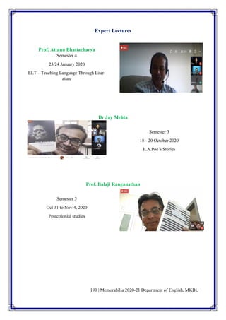 190 | Memorabilia 2020-21 Department of English, MKBU
Expert Lectures
Prof. Attanu Bhattacharya
Semester 4
23/24 January 2020
ELT – Teaching Language Through Liter-
ature
Dr Jay Mehta
Semester 3
18 - 20 October 2020
E.A.Poe’s Stories
Prof. Balaji Ranganathan
Semester 3
Oct 31 to Nov 4, 2020
Postcolonial studies
 