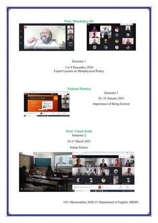 192 | Memorabilia 2020-21 Department of English, MKBU
Prof. Mandaliya Sir
Semester 1
3 to 9 December 2020
Expert Lecture on Metaphysical Poetry
Nishant Pandya
Semester 1
20 -25 January 2021
Importance of Being Earnest
Prof. Vinod Joshi
Semester 2
24-31 March 2021
Indian Poetics
 