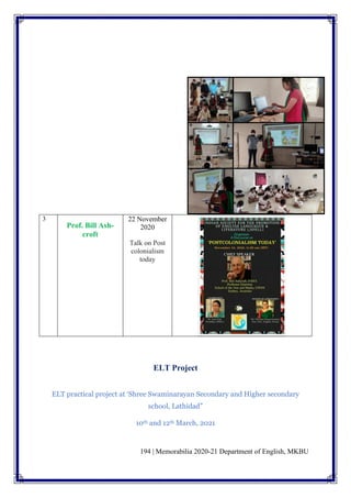 194 | Memorabilia 2020-21 Department of English, MKBU
3
Prof. Bill Ash-
croft
22 November
2020
Talk on Post
colonialism
today
ELT Project
ELT practical project at ‘Shree Swaminarayan Secondary and Higher secondary
school, Lathidad”
10th and 12th March, 2021
 