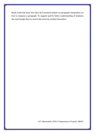 195 | Memorabilia 2020-21 Department of English, MKBU
Ruchi Joshi had done Two days ELT practical project on paragraph composition on
how to compose a paragraph. To support and for better understanding of students,
she used Google Docs to correct the errors by student themselves.
 