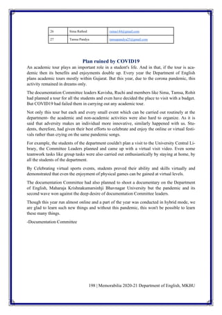 198 | Memorabilia 2020-21 Department of English, MKBU
26 Sima Rathod rsima144@gmail.com
27 Tamsa Pandya tamsapandya25@gmail.com
Plan ruined by COVID19
An academic tour plays an important role in a student's life. And in that, if the tour is aca-
demic then its benefits and enjoyments double up. Every year the Department of English
plans academic tours mostly within Gujarat. But this year, due to the corona pandemic, this
activity remained in dreams only.
The documentation Committee leaders Kavisha, Ruchi and members like Sima, Tamsa, Rohit
had planned a tour for all the students and even have decided the place to visit with a budget.
But COVID19 had failed them in carrying out any academic tour.
Not only this tour but each and every small event which can be carried out routinely at the
department- the academic and non-academic activities were also hard to organize. As it is
said that adversity makes an individual more innovative, similarly happened with us. Stu-
dents, therefore, had given their best efforts to celebrate and enjoy the online or virtual festi-
vals rather than crying on the same pandemic songs.
For example, the students of the department couldn't plan a visit to the University Central Li-
brary, the Committee Leaders planned and came up with a virtual visit video. Even some
teamwork tasks like group tasks were also carried out enthusiastically by staying at home, by
all the students of the department.
By Celebrating virtual sports events, students proved their ability and skills virtually and
demonstrated that even the enjoyment of physical games can be gained at virtual levels.
The documentation Committee had also planned to shoot a documentary on the Department
of English, Maharaja Krishnakumarsinhji Bhavnagar University but the pandemic and its
second wave won against the deep desire of documentation Committee leaders.
Though this year run almost online and a part of the year was conducted in hybrid mode, we
are glad to learn such new things and without this pandemic, this won't be possible to learn
these many things.
-Documentation Committee
 