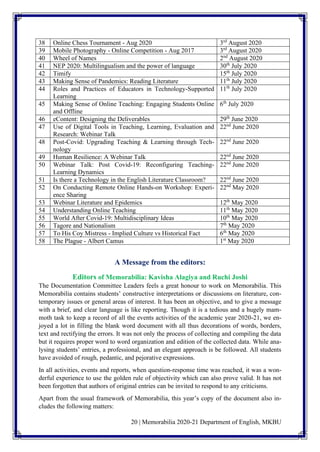 20 | Memorabilia 2020-21 Department of English, MKBU
38 Online Chess Tournament - Aug 2020 3rd
August 2020
39 Mobile Photography - Online Competition - Aug 2017 3rd
August 2020
40 Wheel of Names 2nd
August 2020
41 NEP 2020: Multilingualism and the power of language 30th
July 2020
42 Timify 15th
July 2020
43 Making Sense of Pandemics: Reading Literature 11th
July 2020
44 Roles and Practices of Educators in Technology-Supported
Learning
11th
July 2020
45 Making Sense of Online Teaching: Engaging Students Online
and Offline
6th
July 2020
46 eContent: Designing the Deliverables 29th
June 2020
47 Use of Digital Tools in Teaching, Learning, Evaluation and
Research: Webinar Talk
22nd
June 2020
48 Post-Covid: Upgrading Teaching & Learning through Tech-
nology
22nd
June 2020
49 Human Resilience: A Webinar Talk 22nd
June 2020
50 Webinar Talk: Post Covid-19: Reconfiguring Teaching-
Learning Dynamics
22nd
June 2020
51 Is there a Technology in the English Literature Classroom? 22nd
June 2020
52 On Conducting Remote Online Hands-on Workshop: Experi-
ence Sharing
22nd
May 2020
53 Webinar Literature and Epidemics 12th
May 2020
54 Understanding Online Teaching 11th
May 2020
55 World After Covid-19: Multidisciplinary Ideas 10th
May 2020
56 Tagore and Nationalism 7th
May 2020
57 To His Coy Mistress - Implied Culture vs Historical Fact 6th
May 2020
58 The Plague - Albert Camus 1st
May 2020
A Message from the editors:
Editors of Memorabilia: Kavisha Alagiya and Ruchi Joshi
The Documentation Committee Leaders feels a great honour to work on Memorabilia. This
Memorabilia contains students’ constructive interpretations or discussions on literature, con-
temporary issues or general areas of interest. It has been an objective, and to give a message
with a brief, and clear language is like reporting. Though it is a tedious and a hugely mam-
moth task to keep a record of all the events activities of the academic year 2020-21, we en-
joyed a lot in filling the blank word document with all thus decorations of words, borders,
text and rectifying the errors. It was not only the process of collecting and compiling the data
but it requires proper word to word organization and edition of the collected data. While ana-
lysing students’ entries, a professional, and an elegant approach is be followed. All students
have avoided of rough, pedantic, and pejorative expressions.
In all activities, events and reports, when question-response time was reached, it was a won-
derful experience to use the golden rule of objectivity which can also prove valid. It has not
been forgotten that authors of original entries can be invited to respond to any criticisms.
Apart from the usual framework of Memorabilia, this year’s copy of the document also in-
cludes the following matters:
 