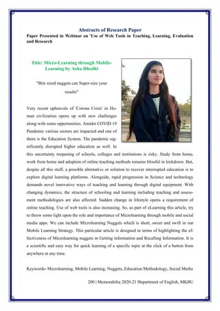 200 | Memorabilia 2020-21 Department of English, MKBU
Abstracts of Research Paper
Paper Presented in Webinar on 'Use of Web Tools in Teaching, Learning, Evaluation
and Research
Title: Micro-Learning through Mobile-
Learning by Asha Dhedhi
"Bite sized nuggets can Super-size your
results"
Very recent upheavals of 'Corona Crisis' in Hu-
man civilization opens up with new challenges
along with some opportunities. Amidst COVID 19
Pandemic various sectors are impacted and one of
them is the Education System. The pandemic sig-
nificantly disrupted higher education as well. In
this uncertainty reopening of schools, colleges and institutions is risky. Study from home,
work from home and adoption of online teaching methods remains blissful in lockdown. But,
despite all this stuff, a possible alternative or solution to recover interrupted education is to
explore digital learning platforms. Alongside, rapid progression in Science and technology
demands novel innovative ways of teaching and learning through digital equipment. With
changing dynamics, the structure of schooling and learning including teaching and assess-
ment methodologies are also affected. Sudden change in lifestyle opens a requirement of
online teaching. Use of web tools is also increasing. So, as part of eLearning this article, try
to throw some light upon the role and importance of Microlearning through mobile and social
media apps. We can include Microlearning Nuggets which is short, sweet and swift in our
Mobile Learning Strategy. This particular article is designed in terms of highlighting the ef-
fectiveness of Microlearning nuggets in Getting information and Recalling Information. It is
a scientific and easy way for quick learning of a specific topic at the click of a button from
anywhere at any time.
Keywords- Microlearning, Mobile Learning, Nuggets, Education Methodology, Social Media
 